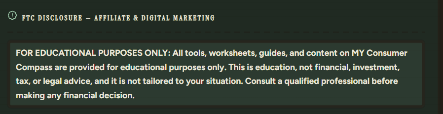 FTC Disclosure — Affiliate & Digital Marketing: For educational purposes only. All tools, worksheets, guides, and content on MY Consumer Compass are provided for educational purposes only. This is education, not financial, investment, tax, or legal advice. Consult a qualified professional before making any financial decision.